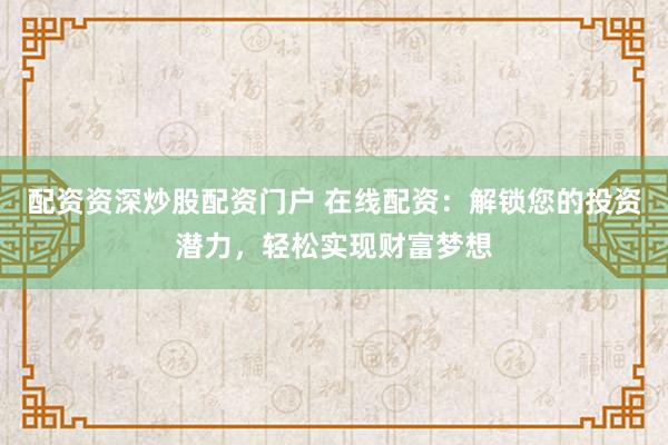 配资资深炒股配资门户 在线配资：解锁您的投资潜力，轻松实现财富梦想