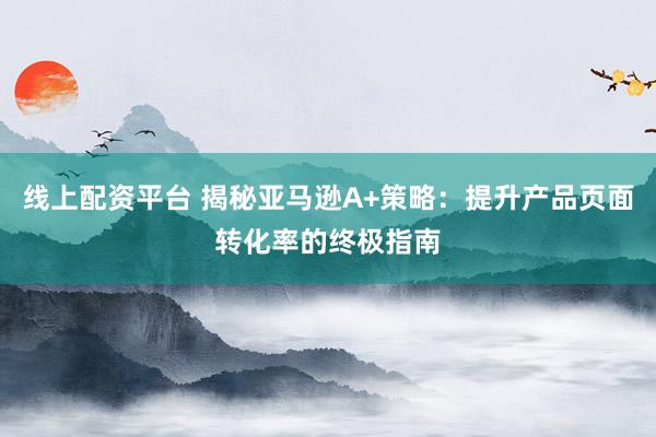 线上配资平台 揭秘亚马逊A+策略：提升产品页面转化率的终极指南