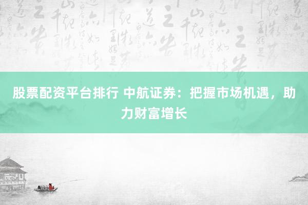 股票配资平台排行 中航证券：把握市场机遇，助力财富增长