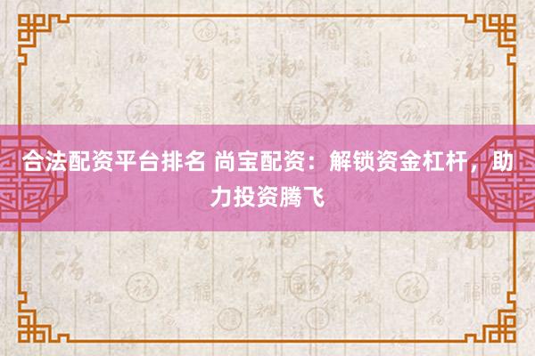 合法配资平台排名 尚宝配资：解锁资金杠杆，助力投资腾飞