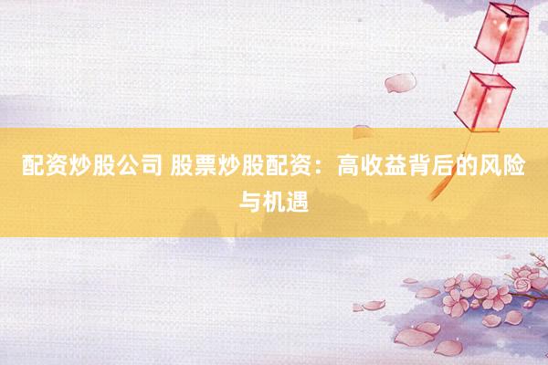 配资炒股公司 股票炒股配资：高收益背后的风险与机遇