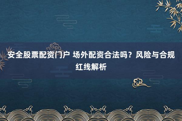 安全股票配资门户 场外配资合法吗？风险与合规红线解析