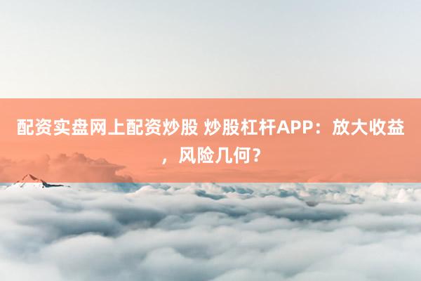 配资实盘网上配资炒股 炒股杠杆APP：放大收益，风险几何？