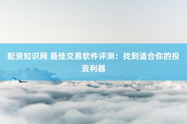 配资知识网 最佳交易软件评测：找到适合你的投资利器