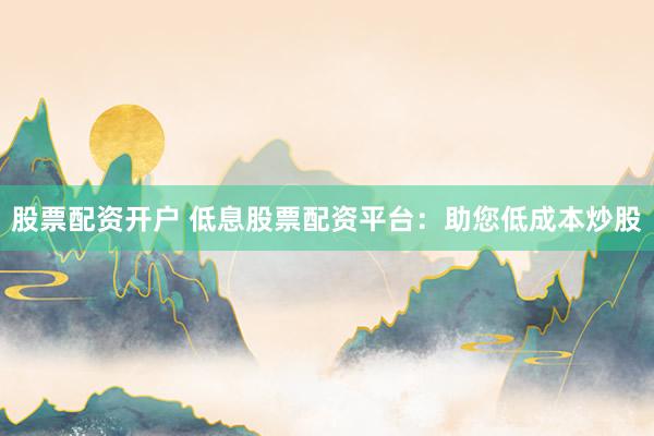 股票配资开户 低息股票配资平台：助您低成本炒股