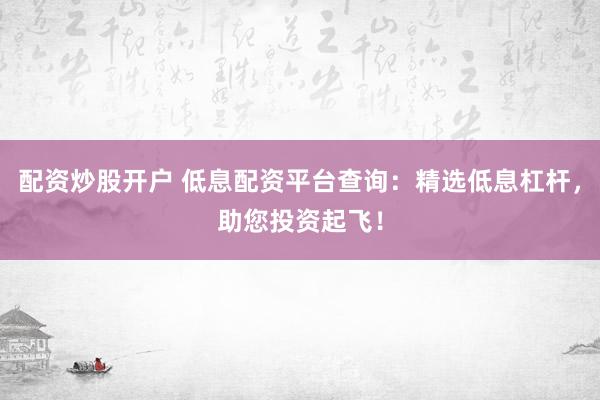 配资炒股开户 低息配资平台查询：精选低息杠杆，助您投资起飞！