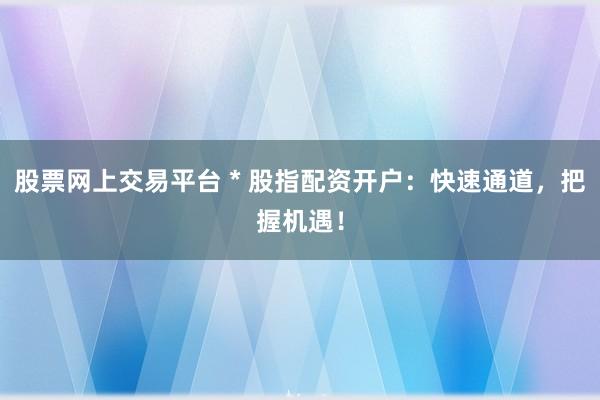 股票网上交易平台 * 股指配资开户：快速通道，把握机遇！