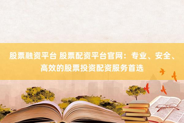 股票融资平台 股票配资平台官网：专业、安全、高效的股票投资配资服务首选