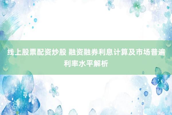 线上股票配资炒股 融资融券利息计算及市场普遍利率水平解析