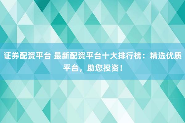 证券配资平台 最新配资平台十大排行榜：精选优质平台，助您投资！