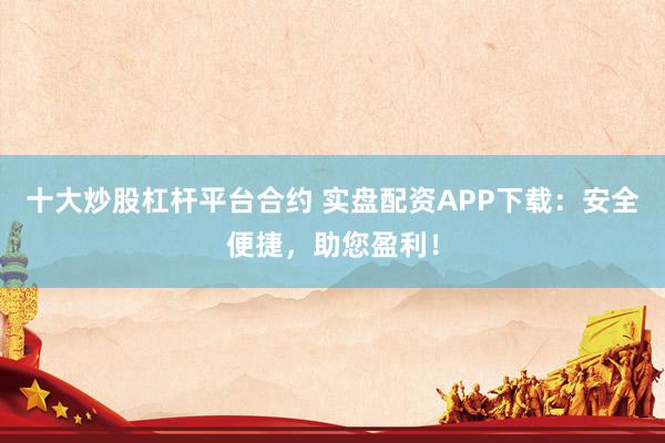 十大炒股杠杆平台合约 实盘配资APP下载：安全便捷，助您盈利！
