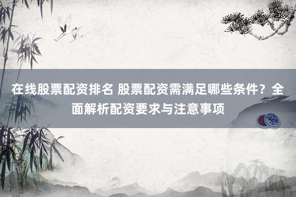 在线股票配资排名 股票配资需满足哪些条件？全面解析配资要求与注意事项