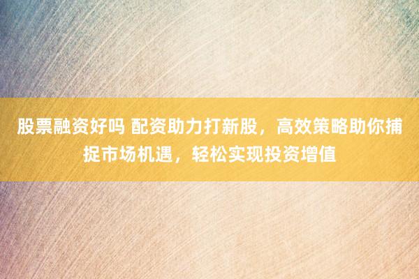 股票融资好吗 配资助力打新股，高效策略助你捕捉市场机遇，轻松实现投资增值