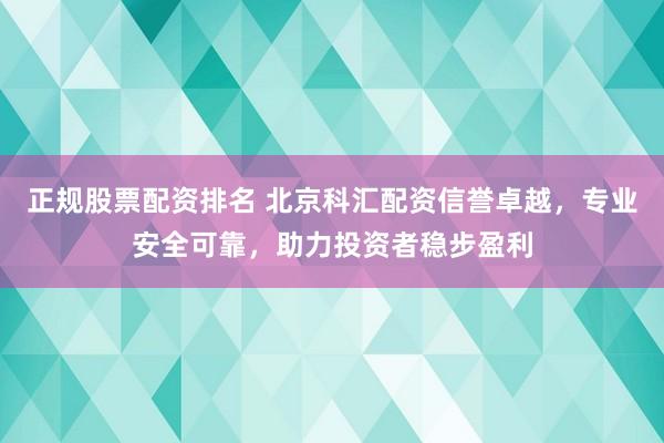 正规股票配资排名 北京科汇配资信誉卓越，专业安全可靠，助力投资者稳步盈利