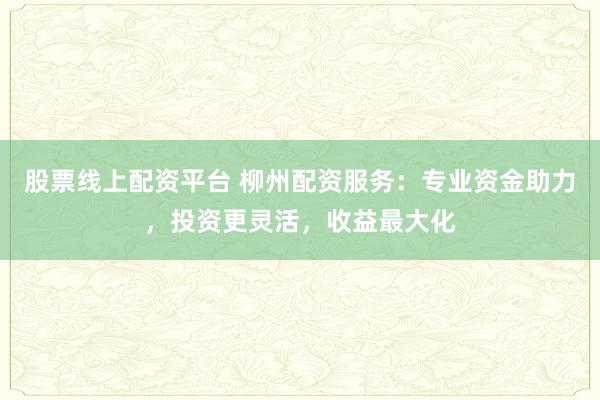 股票线上配资平台 柳州配资服务：专业资金助力，投资更灵活，收益最大化