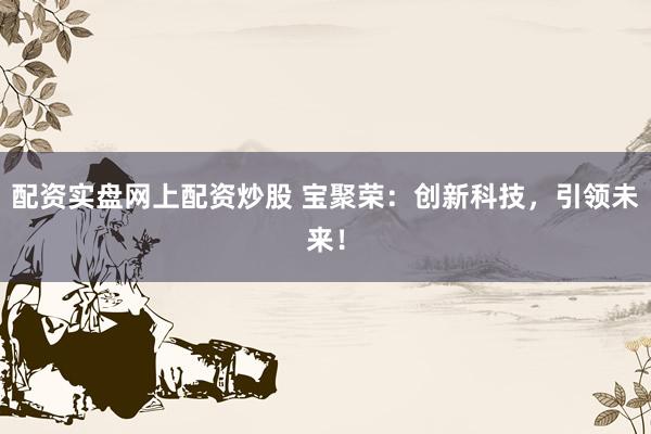 配资实盘网上配资炒股 宝聚荣：创新科技，引领未来！