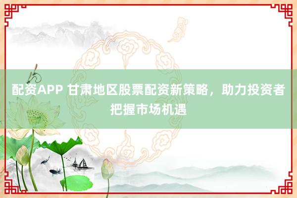 配资APP 甘肃地区股票配资新策略，助力投资者把握市场机遇