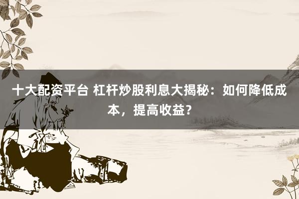 十大配资平台 杠杆炒股利息大揭秘：如何降低成本，提高收益？