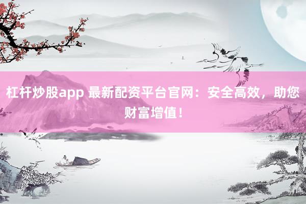 杠杆炒股app 最新配资平台官网：安全高效，助您财富增值！