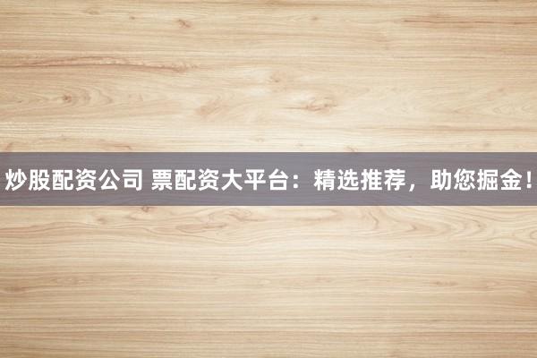 炒股配资公司 票配资大平台：精选推荐，助您掘金！