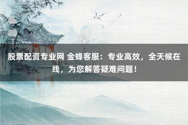 股票配资专业网 金蜂客服：专业高效，全天候在线，为您解答疑难问题！
