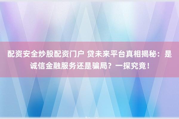 配资安全炒股配资门户 贷未来平台真相揭秘：是诚信金融服务还是骗局？一探究竟！