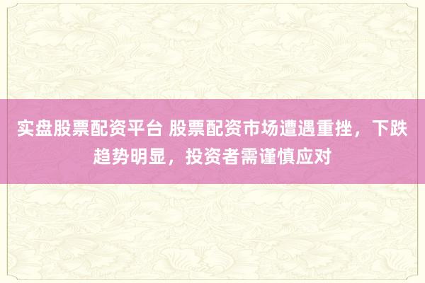 实盘股票配资平台 股票配资市场遭遇重挫，下跌趋势明显，投资者需谨慎应对