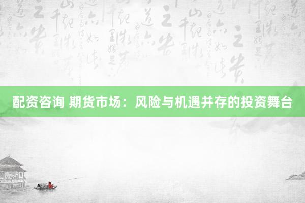 配资咨询 期货市场：风险与机遇并存的投资舞台