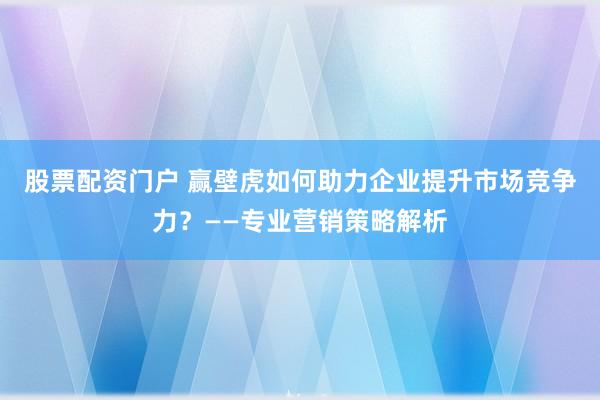 股票配资门户 赢壁虎如何助力企业提升市场竞争力？——专业营销策略解析