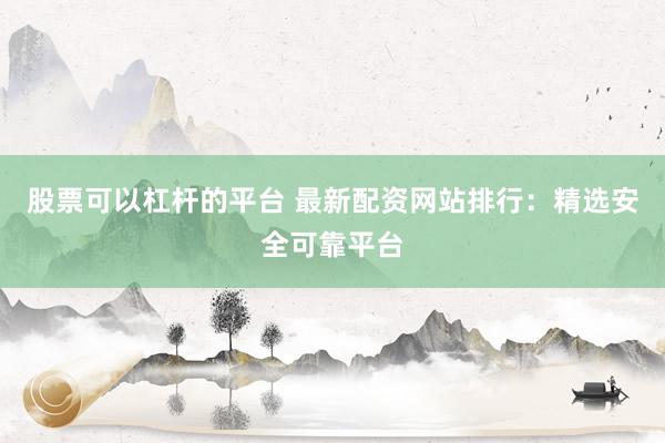 股票可以杠杆的平台 最新配资网站排行：精选安全可靠平台
