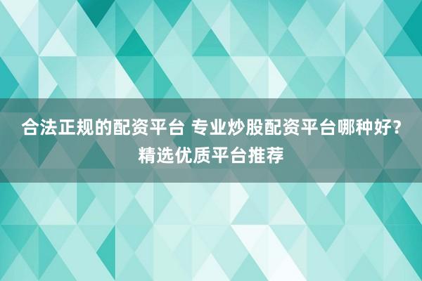 合法正规的配资平台 专业炒股配资平台哪种好？精选优质平台推荐