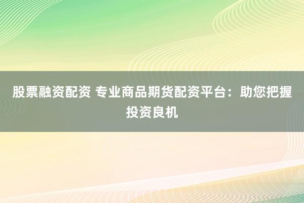 股票融资配资 专业商品期货配资平台：助您把握投资良机