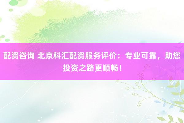 配资咨询 北京科汇配资服务评价：专业可靠，助您投资之路更顺畅！