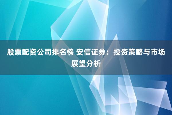 股票配资公司排名榜 安信证券：投资策略与市场展望分析