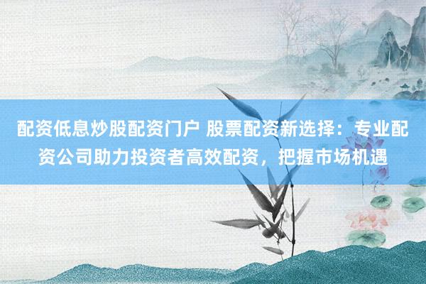 配资低息炒股配资门户 股票配资新选择：专业配资公司助力投资者高效配资，把握市场机遇