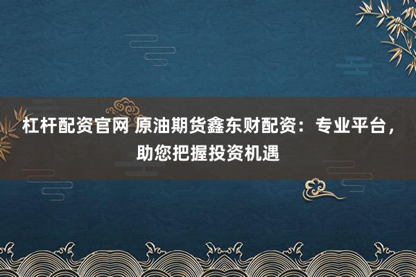 杠杆配资官网 原油期货鑫东财配资：专业平台，助您把握投资机遇