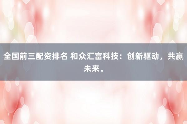 全国前三配资排名 和众汇富科技：创新驱动，共赢未来。