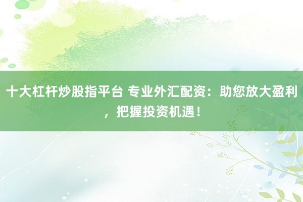 十大杠杆炒股指平台 专业外汇配资：助您放大盈利，把握投资机遇！
