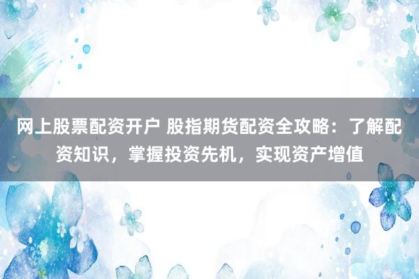 网上股票配资开户 股指期货配资全攻略：了解配资知识，掌握投资先机，实现资产增值