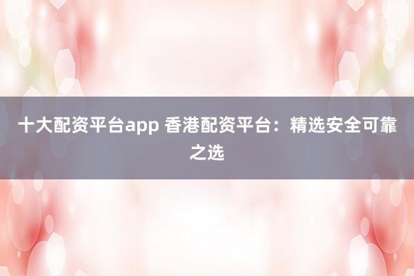 十大配资平台app 香港配资平台：精选安全可靠之选
