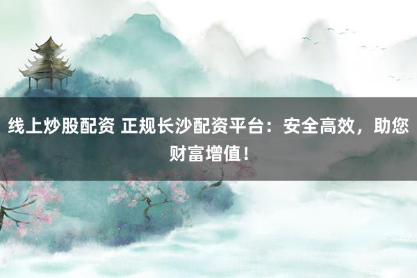 线上炒股配资 正规长沙配资平台：安全高效，助您财富增值！