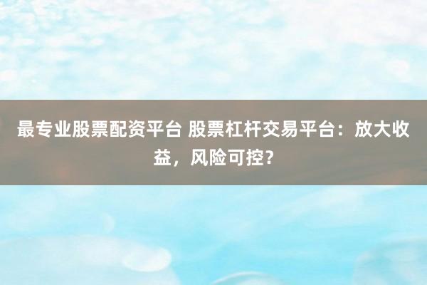 最专业股票配资平台 股票杠杆交易平台：放大收益，风险可控？