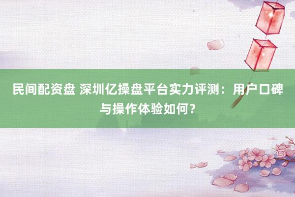民间配资盘 深圳亿操盘平台实力评测：用户口碑与操作体验如何？