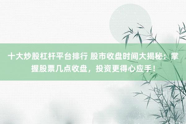 十大炒股杠杆平台排行 股市收盘时间大揭秘：掌握股票几点收盘，投资更得心应手！