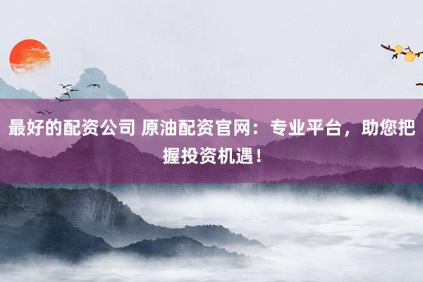 最好的配资公司 原油配资官网：专业平台，助您把握投资机遇！