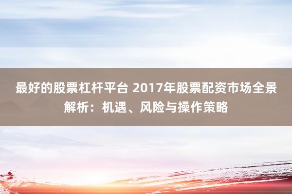 最好的股票杠杆平台 2017年股票配资市场全景解析：机遇、风险与操作策略