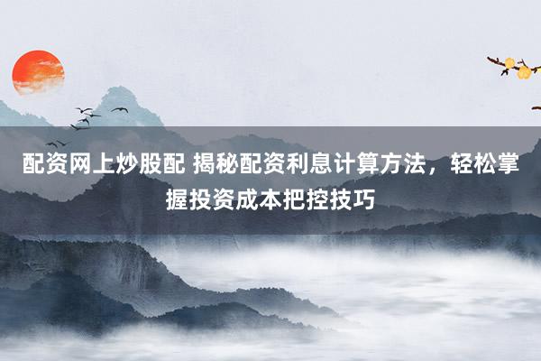 配资网上炒股配 揭秘配资利息计算方法，轻松掌握投资成本把控技巧