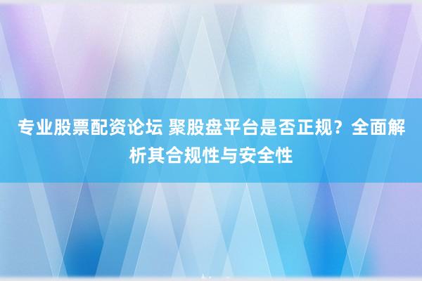 专业股票配资论坛 聚股盘平台是否正规？全面解析其合规性与安全性