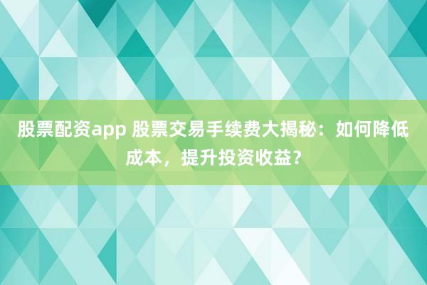 股票配资app 股票交易手续费大揭秘：如何降低成本，提升投资收益？