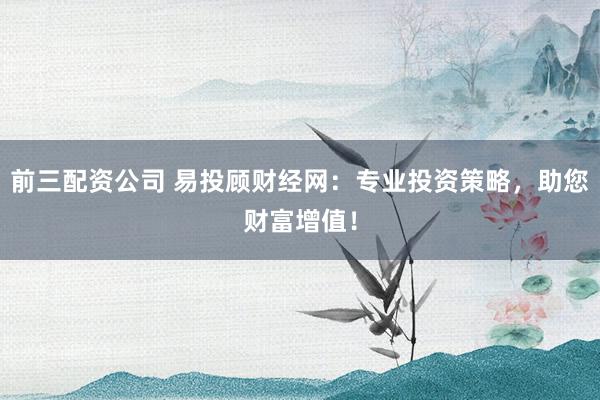前三配资公司 易投顾财经网：专业投资策略，助您财富增值！